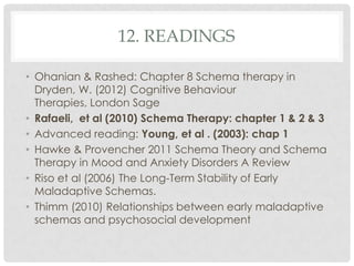 12. READINGS

• Ohanian & Rashed: Chapter 8 Schema therapy in
  Dryden, W. (2012) Cognitive Behaviour
  Therapies, London Sage
• Rafaeli, et al (2010) Schema Therapy: chapter 1 & 2 & 3
• Advanced reading: Young, et al . (2003): chap 1
• Hawke & Provencher 2011 Schema Theory and Schema
  Therapy in Mood and Anxiety Disorders A Review
• Riso et al (2006) The Long-Term Stability of Early
  Maladaptive Schemas.
• Thimm (2010) Relationships between early maladaptive
  schemas and psychosocial development
 