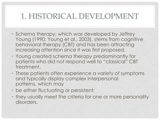 1. HISTORICAL DEVELOPMENT

• Schema therapy, which was developed by Jeffrey
  Young (1990; Young et al., 2003), stems from cognitive
  behavioral therapy (CBT) and has been attracting
  increasing attention since it was first proposed.
• Young created schema therapy predominantly for
  patients who did not respond well to ―classical‖ CBT
  treatment.
• These patients often experience a variety of symptoms
  and typically display complex interpersonal
  patterns, which may
• be either fluctuating or persistent;
• they usually meet the criteria for one or more personality
  disorders.
 