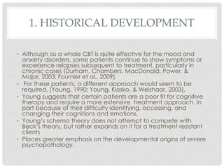 1. HISTORICAL DEVELOPMENT

• Although as a whole CBT is quite effective for the mood and
  anxiety disorders, some patients continue to show symptoms or
  experience relapses subsequent to treatment, particularly in
  chronic cases (Durham, Chambers, MacDonald, Power, &
  Major, 2003; Fournier et al., 2009).
• For these patients, a different approach would seem to be
  required. (Young, 1990; Young, Klosko, & Weishaar, 2003).
• Young suggests that certain patients are a poor fit for cognitive
  therapy and require a more extensive treatment approach, in
  part because of their difficulty identifying, accessing, and
  changing their cognitions and emotions.
• Young’s schema theory does not attempt to compete with
  Beck’s theory, but rather expands on it for a treatment-resistant
  clients
• Places greater emphasis on the developmental origins of severe
  psychopathology.
 