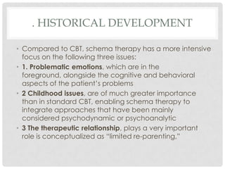 . HISTORICAL DEVELOPMENT

• Compared to CBT, schema therapy has a more intensive
  focus on the following three issues:
• 1. Problematic emotions, which are in the
  foreground, alongside the cognitive and behavioral
  aspects of the patient’s problems
• 2 Childhood issues, are of much greater importance
  than in standard CBT, enabling schema therapy to
  integrate approaches that have been mainly
  considered psychodynamic or psychoanalytic
• 3 The therapeutic relationship, plays a very important
  role is conceptualized as ―limited re-parenting,‖
 