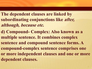 The dependent clauses are linked by
subordinating conjunctions like after,
although, because etc.
d) Compound- Complex: Also known as a
multiple sentence. It combines complex
sentence and compound sentence forms. A
compound-complex sentence comprises one
or more independent clauses and one or more
dependent clauses.
10
 