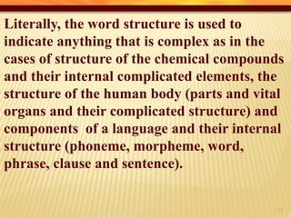Literally, the word structure is used to
indicate anything that is complex as in the
cases of structure of the chemical compounds
and their internal complicated elements, the
structure of the human body (parts and vital
organs and their complicated structure) and
components of a language and their internal
structure (phoneme, morpheme, word,
phrase, clause and sentence).
12
 