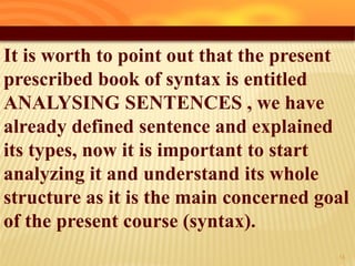 It is worth to point out that the present
prescribed book of syntax is entitled
ANALYSING SENTENCES , we have
already defined sentence and explained
its types, now it is important to start
analyzing it and understand its whole
structure as it is the main concerned goal
of the present course (syntax).
14
 