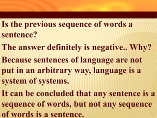 Is the previous sequence of words a
sentence?
The answer definitely is negative.. Why?
Because sentences of language are not
put in an arbitrary way, language is a
system of systems.
It can be concluded that any sentence is a
sequence of words, but not any sequence
of words is a sentence. 16
 