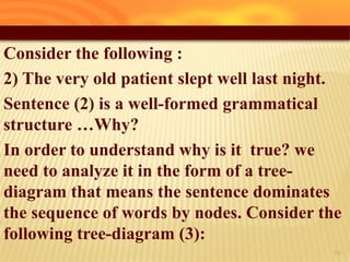 Consider the following :
2) The very old patient slept well last night.
Sentence (2) is a well-formed grammatical
structure …Why?
In order to understand why is it true? we
need to analyze it in the form of a tree-
diagram that means the sentence dominates
the sequence of words by nodes. Consider the
following tree-diagram (3):
17
 