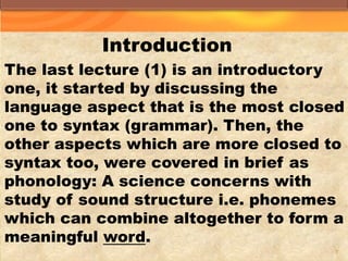 Introduction
The last lecture (1) is an introductory
one, it started by discussing the
language aspect that is the most closed
one to syntax (grammar). Then, the
other aspects which are more closed to
syntax too, were covered in brief as
phonology: A science concerns with
study of sound structure i.e. phonemes
which can combine altogether to form a
.wordmeaningful
2
 