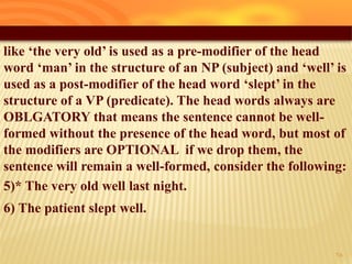 like ‘the very old’ is used as a pre-modifier of the head
word ‘man’ in the structure of an NP (subject) and ‘well’ is
used as a post-modifier of the head word ‘slept’ in the
structure of a VP (predicate). The head words always are
OBLGATORY that means the sentence cannot be well-
formed without the presence of the head word, but most of
the modifiers are OPTIONAL if we drop them, the
sentence will remain a well-formed, consider the following:
5)* The very old well last night.
6) The patient slept well.
25
 