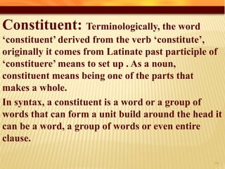 Constituent: Terminologically, the word
‘constituent’ derived from the verb ‘constitute’,
originally it comes from Latinate past participle of
‘constituere’ means to set up . As a noun,
constituent means being one of the parts that
makes a whole.
In syntax, a constituent is a word or a group of
words that can form a unit build around the head it
can be a word, a group of words or even entire
clause.
27
 