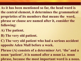 As it has been mentioned so far, the head word is
the central element, it determines the grammatical
proprieties of its members that means the word,
phrase or clause are named after it, consider the
following:
A) The patient.
B) The very old patient.
C) The very old patient who had a serious accident
opposite Aden Mall before a week.
Phrase (A) consists of a determiner Art. ‘the’ and a
noun ‘patient’, it is named after a noun i.e. noun
phrase, because the most important word is a noun.28
 