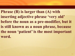 Phrase (B) is larger than (A) with
inserting adjective phrase ‘very old’
before the noun as a pre-modifier, but it
is still known as a noun phrase, because
the noun ‘patient’ is the most important
word.
29
 