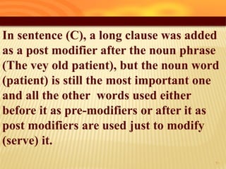 In sentence (C), a long clause was added
as a post modifier after the noun phrase
(The vey old patient), but the noun word
(patient) is still the most important one
and all the other words used either
before it as pre-modifiers or after it as
post modifiers are used just to modify
(serve) it.
30
 