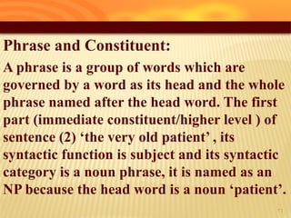 Phrase and Constituent:
A phrase is a group of words which are
governed by a word as its head and the whole
phrase named after the head word. The first
part (immediate constituent/higher level ) of
sentence (2) ‘the very old patient’ , its
syntactic function is subject and its syntactic
category is a noun phrase, it is named as an
NP because the head word is a noun ‘patient’.
31
 
