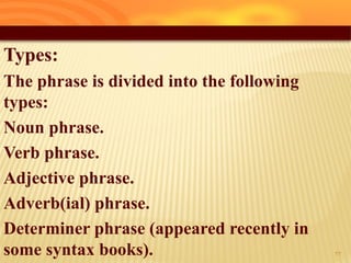 Types:
The phrase is divided into the following
types:
Noun phrase.
Verb phrase.
Adjective phrase.
Adverb(ial) phrase.
Determiner phrase (appeared recently in
some syntax books). 32
 