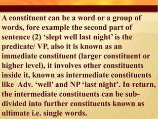 A constituent can be a word or a group of
words, fore example the second part of
sentence (2) ‘slept well last night’ is the
predicate/ VP, also it is known as an
immediate constituent (larger constituent or
higher level), it involves other constituents
inside it, known as intermediate constituents
like Adv. ‘well’ and NP ‘last night’. In return,
the intermediate constituents can be sub-
divided into further constituents known as
ultimate i.e. single words. 33
 