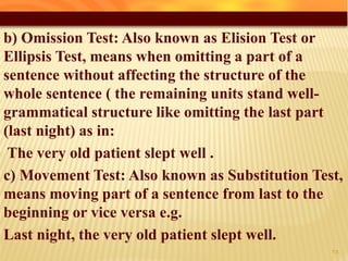 b) Omission Test: Also known as Elision Test or
Ellipsis Test, means when omitting a part of a
sentence without affecting the structure of the
whole sentence ( the remaining units stand well-
grammatical structure like omitting the last part
(last night) as in:
The very old patient slept well .
c) Movement Test: Also known as Substitution Test,
means moving part of a sentence from last to the
beginning or vice versa e.g.
Last night, the very old patient slept well.
38
 