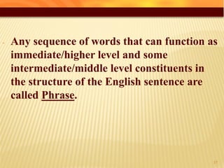 - Any sequence of words that can function as
immediate/higher level and some
intermediate/middle level constituents in
the structure of the English sentence are
called Phrase.
42
 