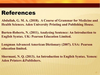 43
Abdullah, G. M. A. (2018). A Course of Grammar for Medicine and
Health Sciences. Aden University Printing and Publishing House.
Burten-Roberts, N. (2011). Analysing Sentence: An Introduction to
English Syntax. UK: Pearson Education Limited.
Longman Advanced American Dictionary (2007). USA: Pearson
education limited.
Shormani, N. Q. (2013). An Introduction to English Syntax. Yemen:
Aden Printers &Publishers.
 