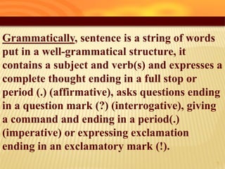 Grammatically, sentence is a string of words
put in a well-grammatical structure, it
contains a subject and verb(s) and expresses a
complete thought ending in a full stop or
period (.) (affirmative), asks questions ending
in a question mark (?) (interrogative), giving
a command and ending in a period(.)
(imperative) or expressing exclamation
ending in an exclamatory mark (!).
6
 