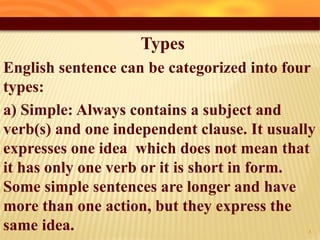 Types
English sentence can be categorized into four
types:
a) Simple: Always contains a subject and
verb(s) and one independent clause. It usually
expresses one idea which does not mean that
it has only one verb or it is short in form.
Some simple sentences are longer and have
more than one action, but they express the
same idea. 8
 