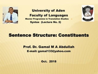 University of Aden
Faculty of Languages
Master Programme in Translation Studies
Syntax (Lecture No. 2)
Sentence Structure: Constituents
Prof. Dr. Gamal M A Abdullah
E-mail: gamal133@yahoo.com
Oct. 2018
1
 