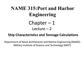 Department of Naval Architecture and Marine Engineering (NAME)
Military Institute of Science and Technology (MIST)
Ship Characteristics and Tonnage Calculations
NAME 315:Port and Harbor
Engineering
Chapter – 1
Lecture – 2
 