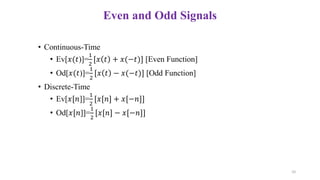 • Continuous-Time
• Ev[𝑥(𝑡)]=
1
2
[𝑥 𝑡 + 𝑥(−𝑡)] [Even Function]
• Od[𝑥(𝑡)]=
1
2
[𝑥 𝑡 − 𝑥(−𝑡)] [Odd Function]
• Discrete-Time
• Ev[𝑥[𝑛]]=
1
2
[𝑥[𝑛] + 𝑥[−𝑛]]
• Od[𝑥[𝑛]]=
1
2
[𝑥[𝑛] − 𝑥[−𝑛]]
Even and Odd Signals
10
 