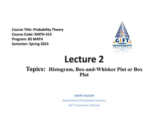 Lecture 2
Topics: Histogram, Box-and-Whisker Plot or Box
Plot
SADAF SALEEM
Department of Computer Sciences
GIFT University, Pakistan
Course Title: Probability Theory
Course Code: MATH-313
Program: BS MATH
Semester: Spring 2023
 