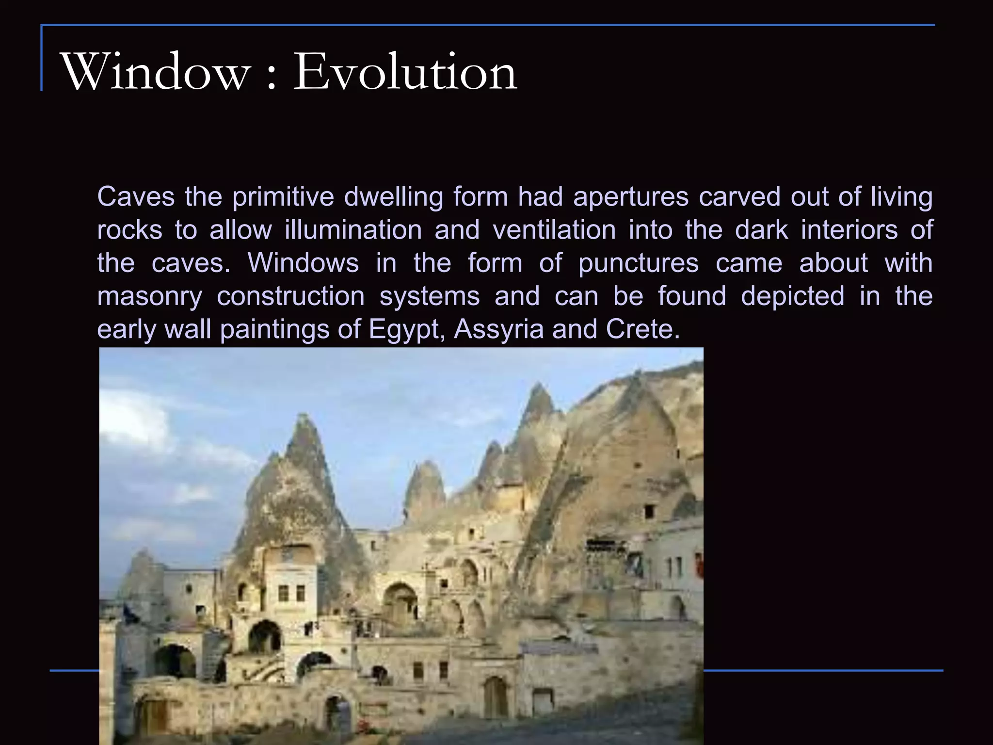 Window : Evolution
Caves the primitive dwelling form had apertures carved out of living
rocks to allow illumination and ventilation into the dark interiors of
the caves. Windows in the form of punctures came about with
masonry construction systems and can be found depicted in the
early wall paintings of Egypt, Assyria and Crete.
 