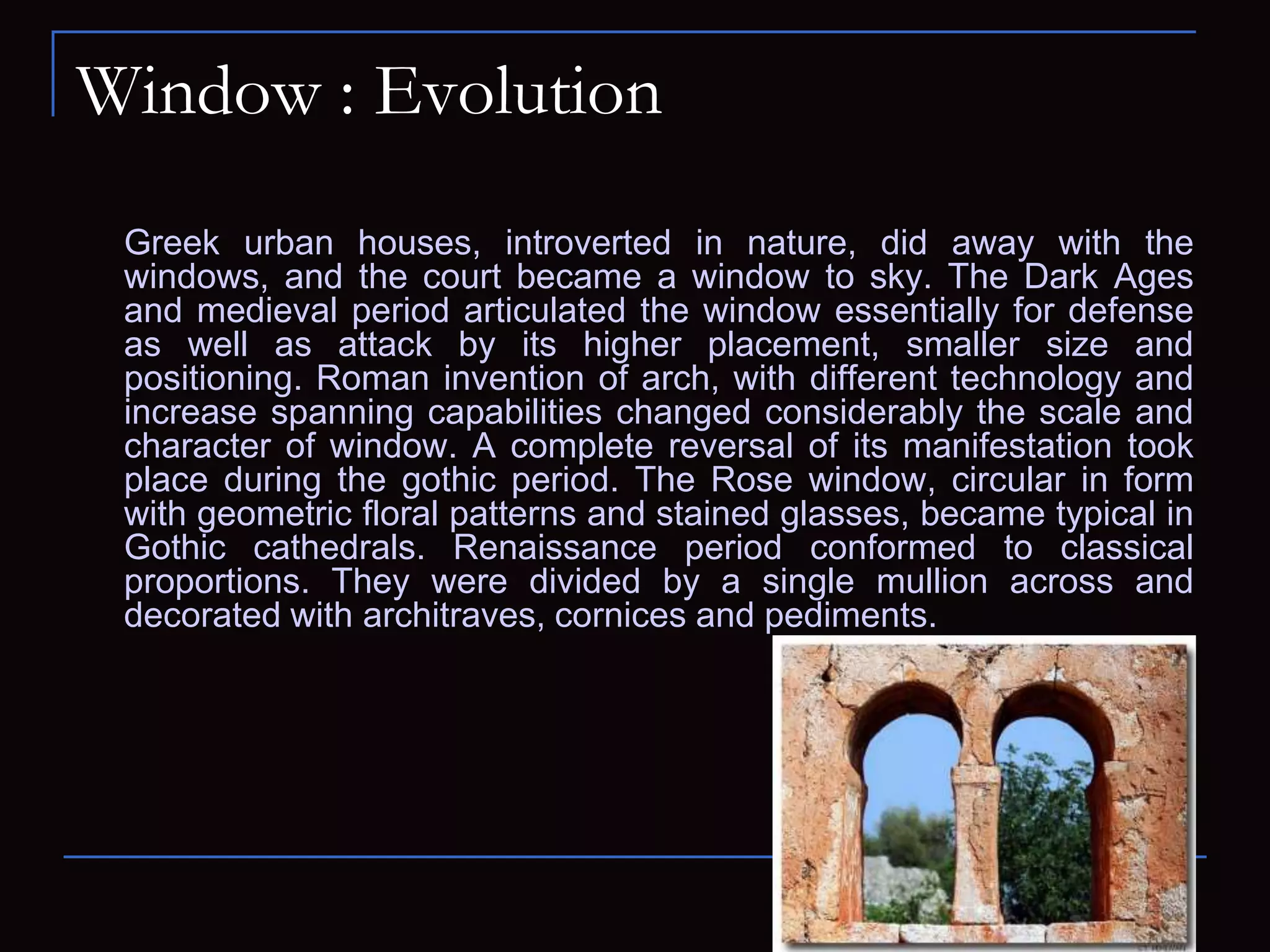 Window : Evolution
Greek urban houses, introverted in nature, did away with the
windows, and the court became a window to sky. The Dark Ages
and medieval period articulated the window essentially for defense
as well as attack by its higher placement, smaller size and
positioning. Roman invention of arch, with different technology and
increase spanning capabilities changed considerably the scale and
character of window. A complete reversal of its manifestation took
place during the gothic period. The Rose window, circular in form
with geometric floral patterns and stained glasses, became typical in
Gothic cathedrals. Renaissance period conformed to classical
proportions. They were divided by a single mullion across and
decorated with architraves, cornices and pediments.
 