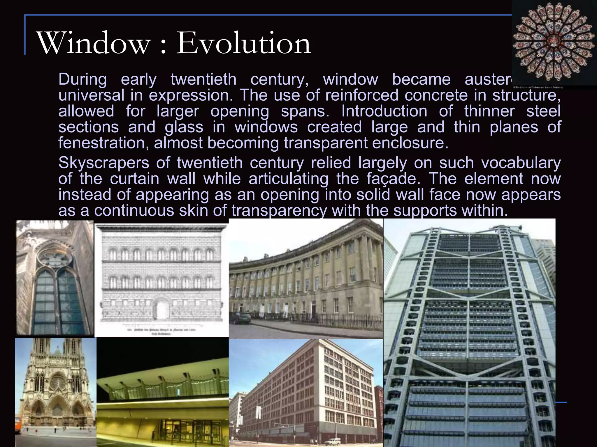 Window : Evolution
During early twentieth century, window became austere and
universal in expression. The use of reinforced concrete in structure,
allowed for larger opening spans. Introduction of thinner steel
sections and glass in windows created large and thin planes of
fenestration, almost becoming transparent enclosure.
Skyscrapers of twentieth century relied largely on such vocabulary
of the curtain wall while articulating the façade. The element now
instead of appearing as an opening into solid wall face now appears
as a continuous skin of transparency with the supports within.
 