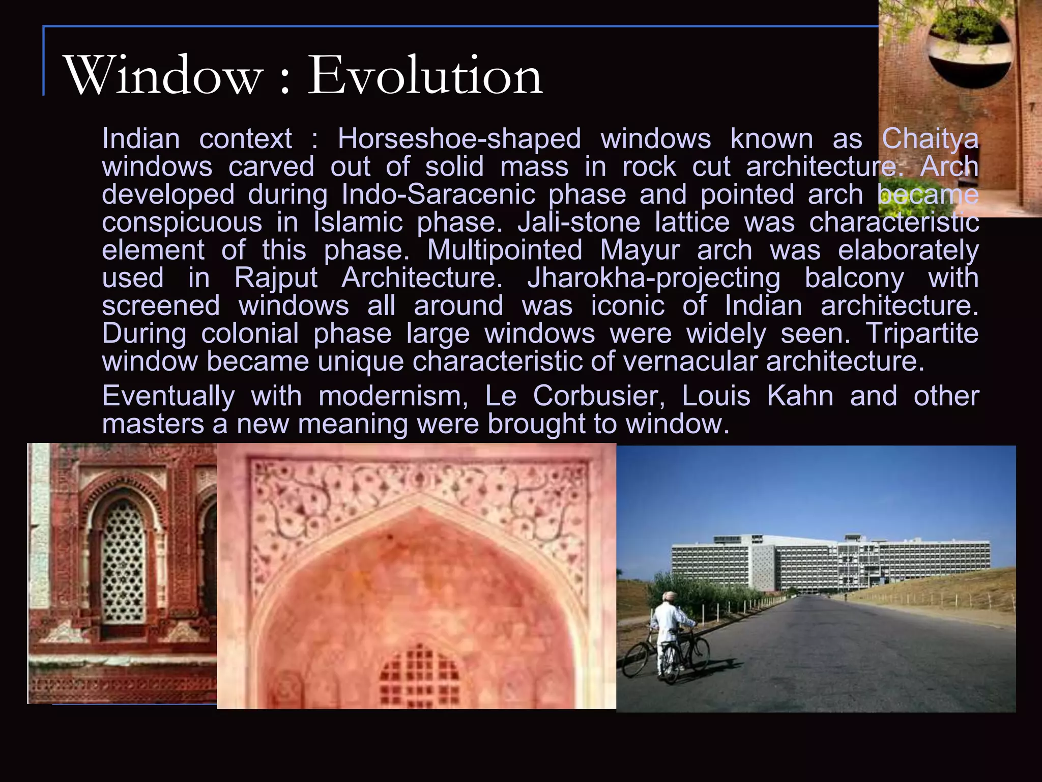Window : Evolution
Indian context : Horseshoe-shaped windows known as Chaitya
windows carved out of solid mass in rock cut architecture. Arch
developed during Indo-Saracenic phase and pointed arch became
conspicuous in Islamic phase. Jali-stone lattice was characteristic
element of this phase. Multipointed Mayur arch was elaborately
used in Rajput Architecture. Jharokha-projecting balcony with
screened windows all around was iconic of Indian architecture.
During colonial phase large windows were widely seen. Tripartite
window became unique characteristic of vernacular architecture.
Eventually with modernism, Le Corbusier, Louis Kahn and other
masters a new meaning were brought to window.
 