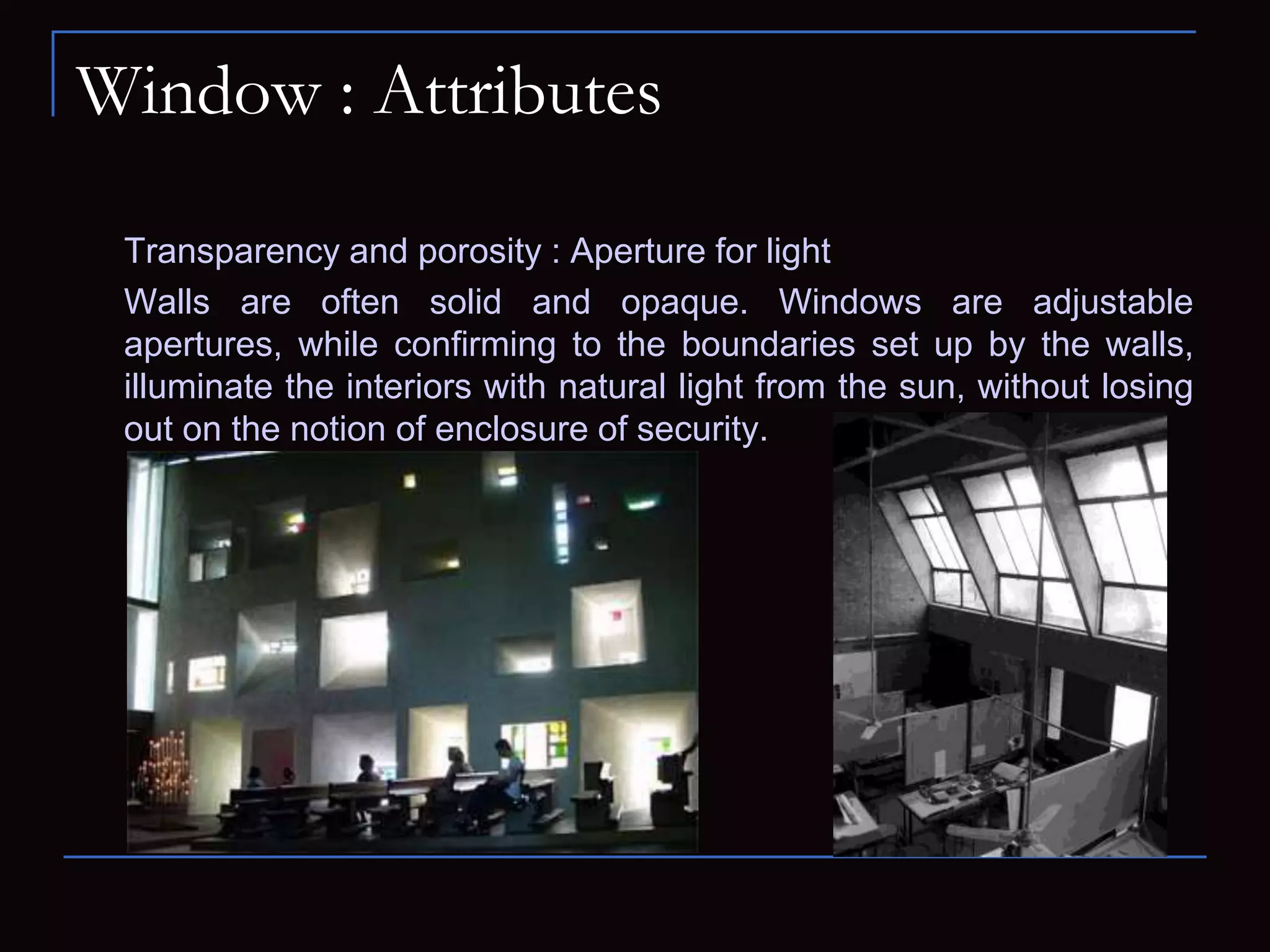 Window : Attributes
Transparency and porosity : Aperture for light
Walls are often solid and opaque. Windows are adjustable
apertures, while confirming to the boundaries set up by the walls,
illuminate the interiors with natural light from the sun, without losing
out on the notion of enclosure of security.
 