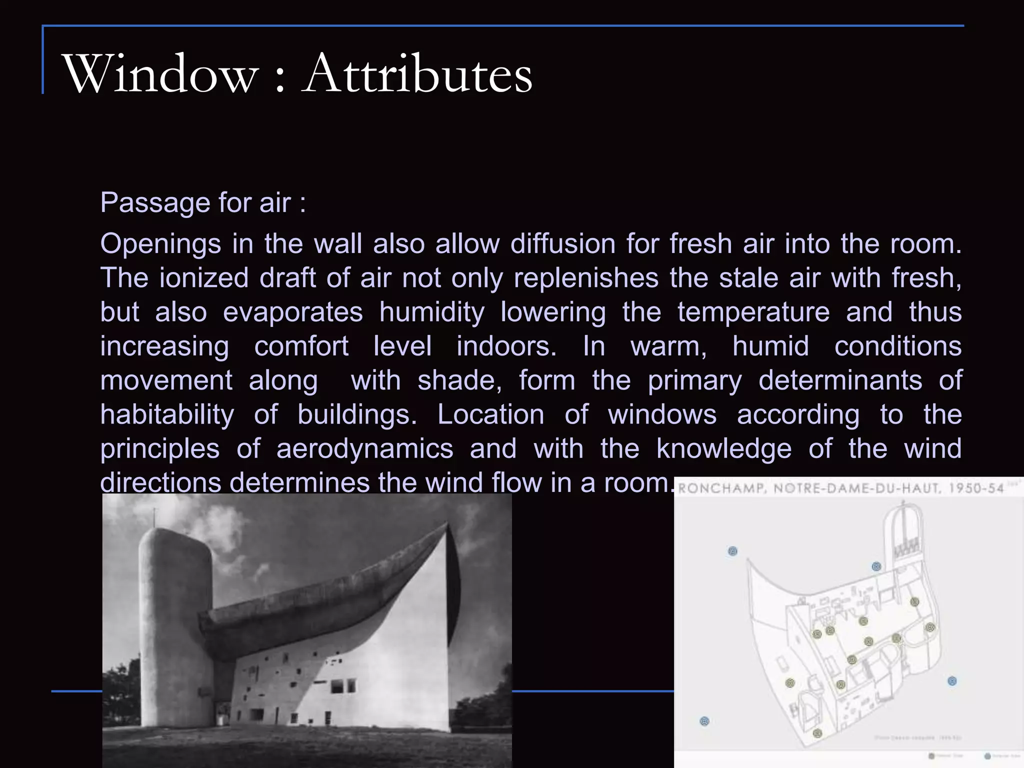 Window : Attributes
Passage for air :
Openings in the wall also allow diffusion for fresh air into the room.
The ionized draft of air not only replenishes the stale air with fresh,
but also evaporates humidity lowering the temperature and thus
increasing comfort level indoors. In warm, humid conditions
movement along with shade, form the primary determinants of
habitability of buildings. Location of windows according to the
principles of aerodynamics and with the knowledge of the wind
directions determines the wind flow in a room.
 