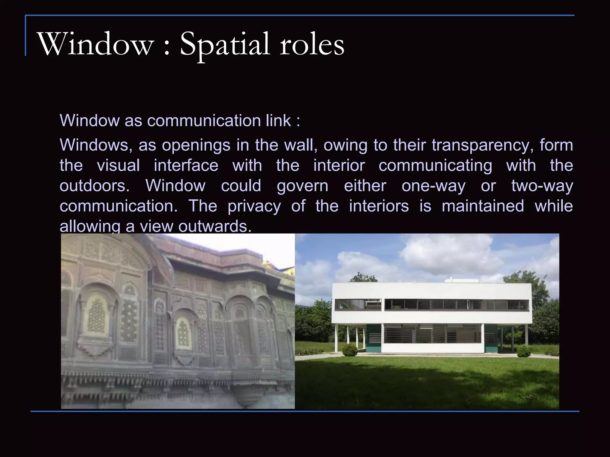 Window : Spatial roles
Window as communication link :
Windows, as openings in the wall, owing to their transparency, form
the visual interface with the interior communicating with the
outdoors. Window could govern either one-way or two-way
communication. The privacy of the interiors is maintained while
allowing a view outwards.
 