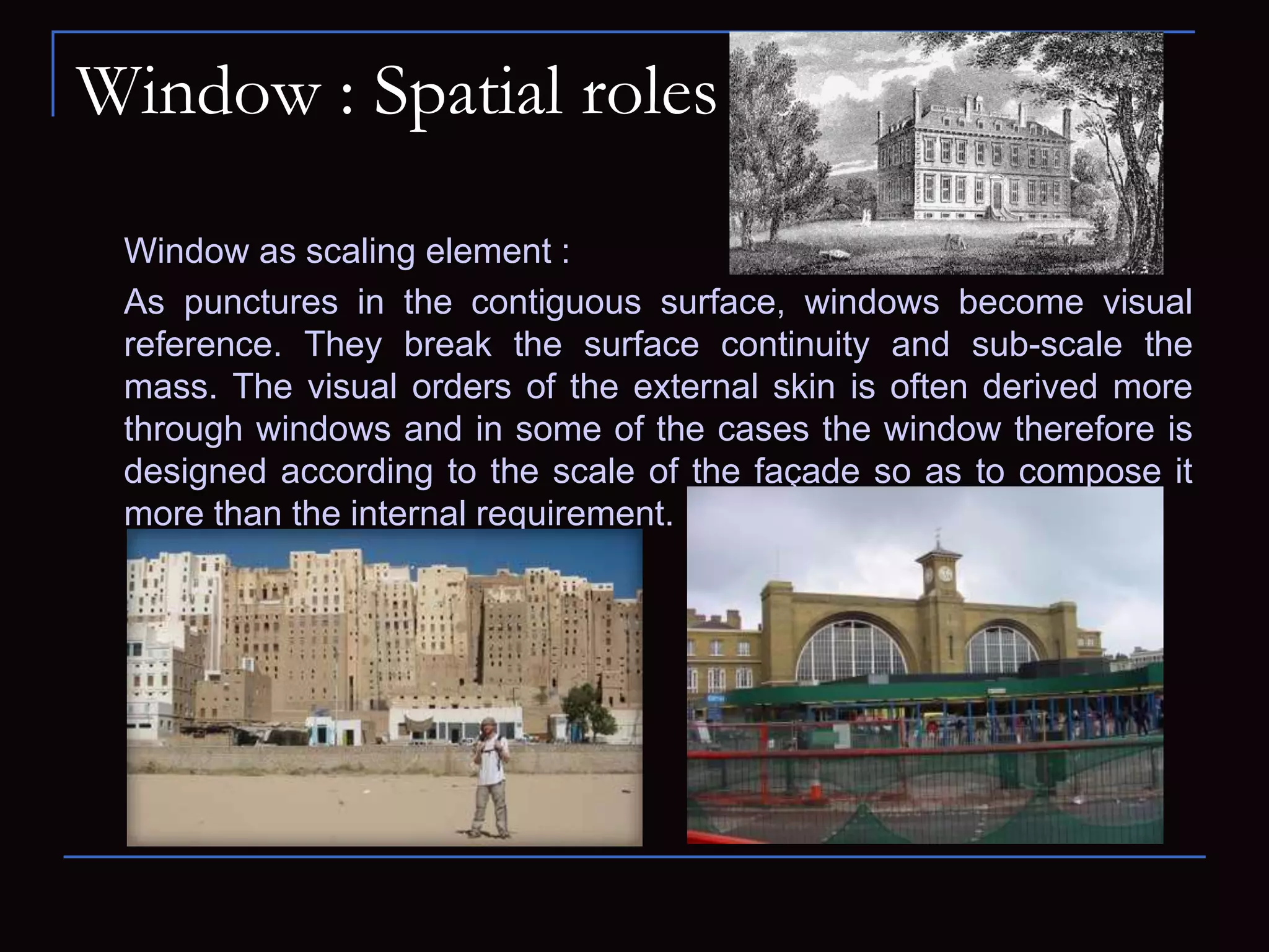 Window : Spatial roles
Window as scaling element :
As punctures in the contiguous surface, windows become visual
reference. They break the surface continuity and sub-scale the
mass. The visual orders of the external skin is often derived more
through windows and in some of the cases the window therefore is
designed according to the scale of the façade so as to compose it
more than the internal requirement.
 