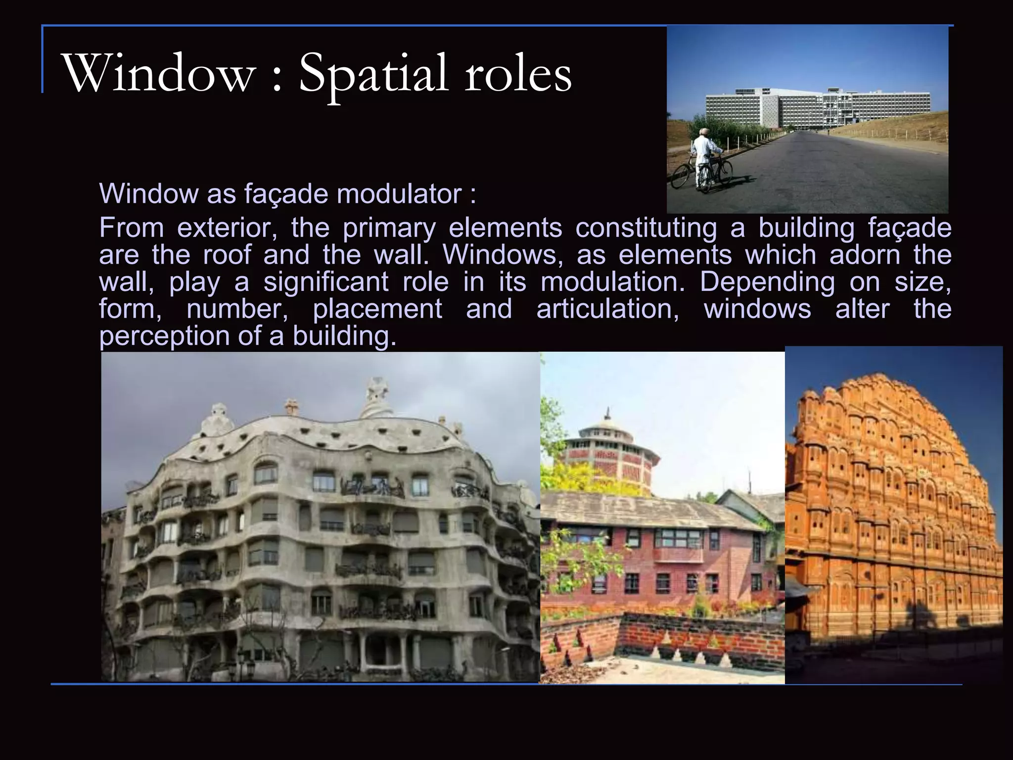 Window : Spatial roles
Window as façade modulator :
From exterior, the primary elements constituting a building façade
are the roof and the wall. Windows, as elements which adorn the
wall, play a significant role in its modulation. Depending on size,
form, number, placement and articulation, windows alter the
perception of a building.
 