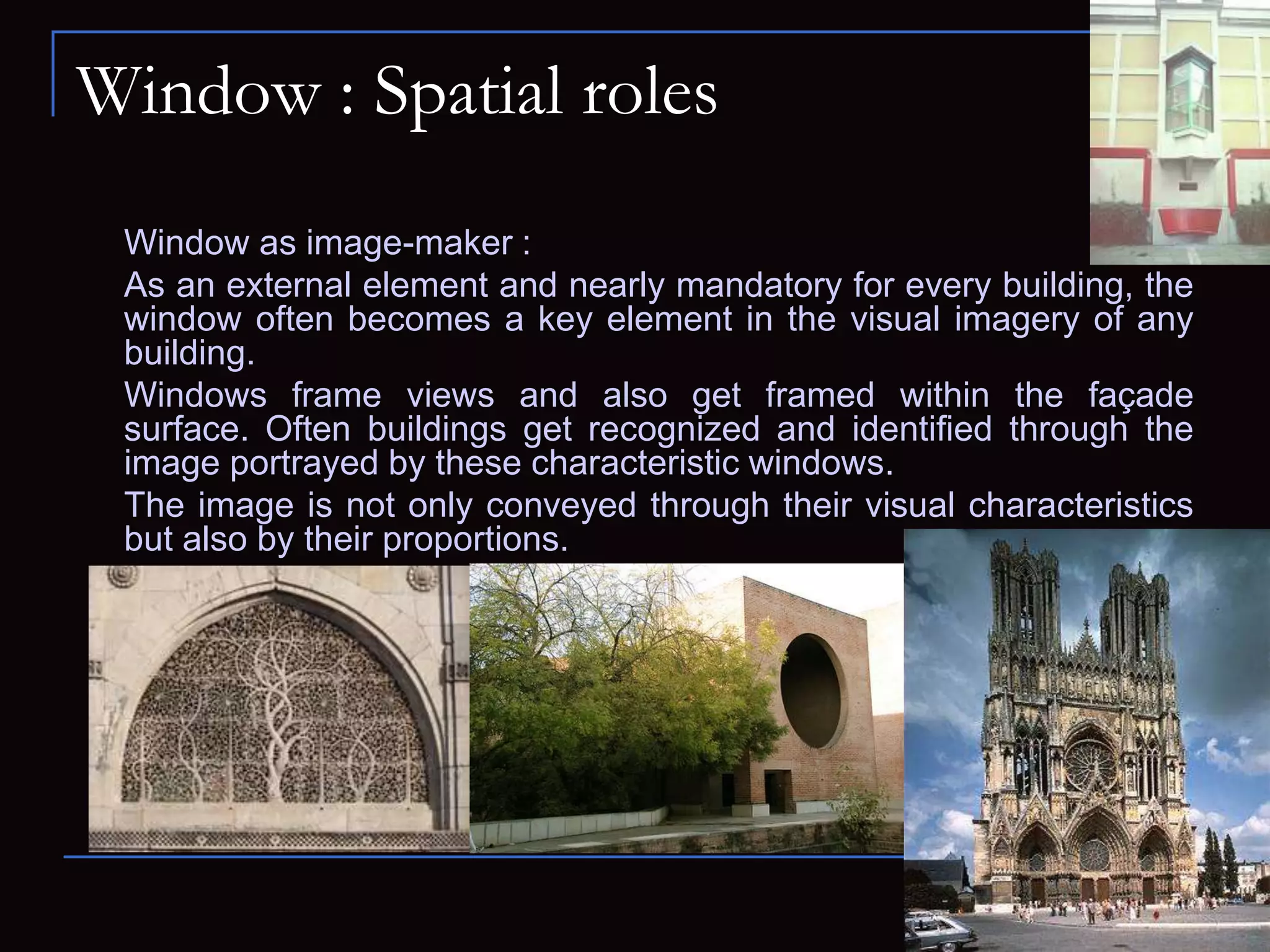 Window : Spatial roles
Window as image-maker :
As an external element and nearly mandatory for every building, the
window often becomes a key element in the visual imagery of any
building.
Windows frame views and also get framed within the façade
surface. Often buildings get recognized and identified through the
image portrayed by these characteristic windows.
The image is not only conveyed through their visual characteristics
but also by their proportions.
 