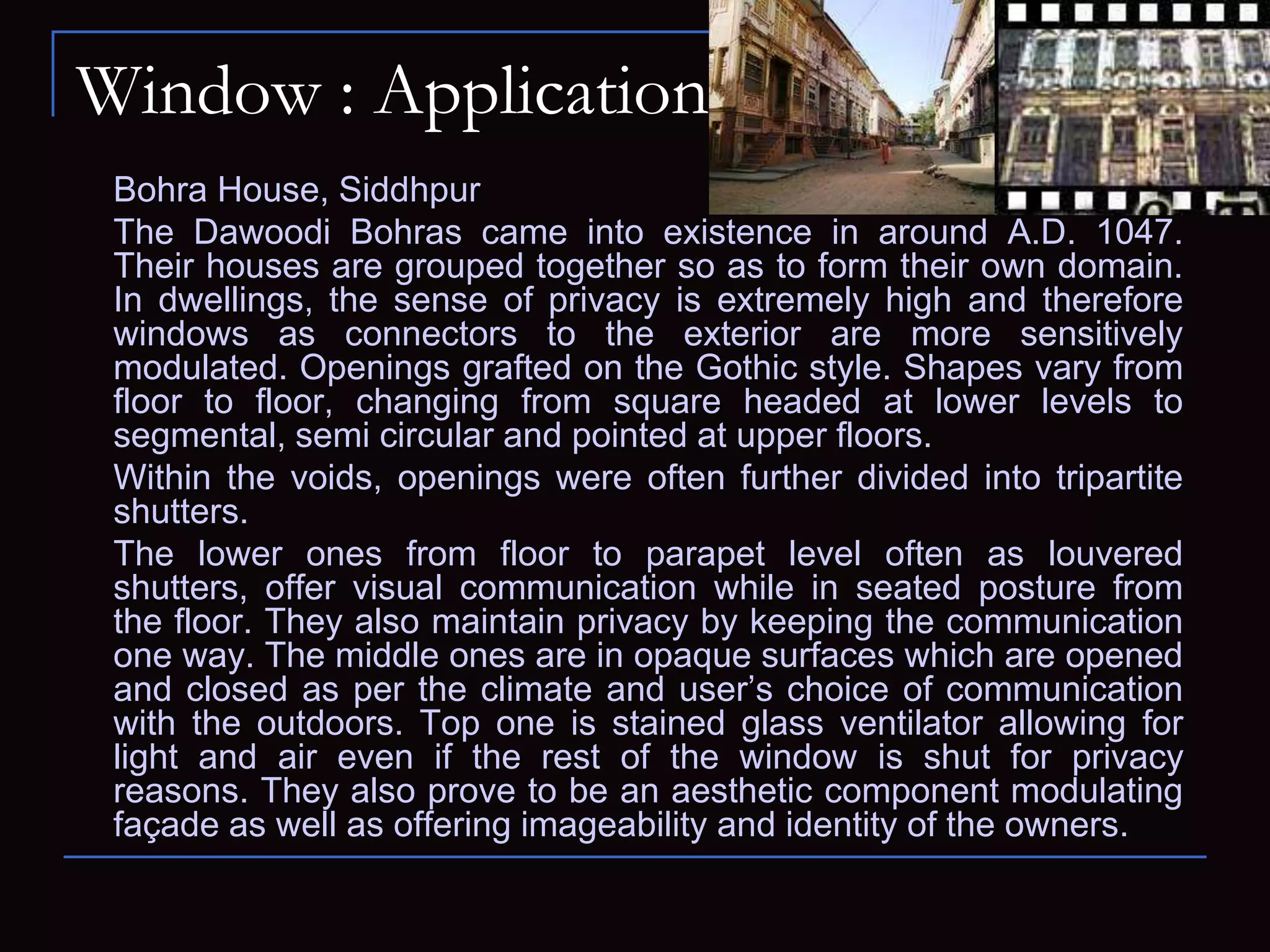 Window : Application
Bohra House, Siddhpur
The Dawoodi Bohras came into existence in around A.D. 1047.
Their houses are grouped together so as to form their own domain.
In dwellings, the sense of privacy is extremely high and therefore
windows as connectors to the exterior are more sensitively
modulated. Openings grafted on the Gothic style. Shapes vary from
floor to floor, changing from square headed at lower levels to
segmental, semi circular and pointed at upper floors.
Within the voids, openings were often further divided into tripartite
shutters.
The lower ones from floor to parapet level often as louvered
shutters, offer visual communication while in seated posture from
the floor. They also maintain privacy by keeping the communication
one way. The middle ones are in opaque surfaces which are opened
and closed as per the climate and user’s choice of communication
with the outdoors. Top one is stained glass ventilator allowing for
light and air even if the rest of the window is shut for privacy
reasons. They also prove to be an aesthetic component modulating
façade as well as offering imageability and identity of the owners.
 