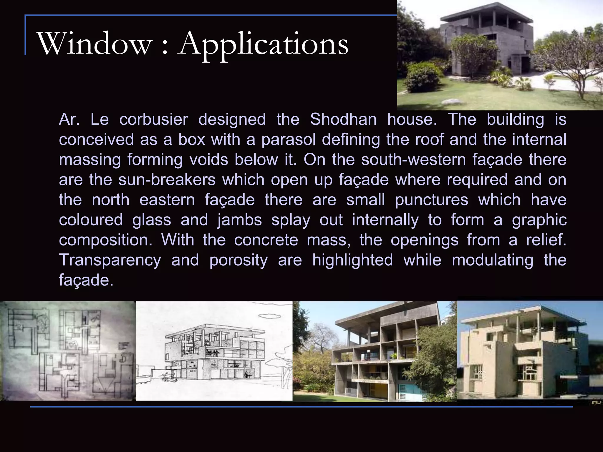 Window : Applications
Ar. Le corbusier designed the Shodhan house. The building is
conceived as a box with a parasol defining the roof and the internal
massing forming voids below it. On the south-western façade there
are the sun-breakers which open up façade where required and on
the north eastern façade there are small punctures which have
coloured glass and jambs splay out internally to form a graphic
composition. With the concrete mass, the openings from a relief.
Transparency and porosity are highlighted while modulating the
façade.
 