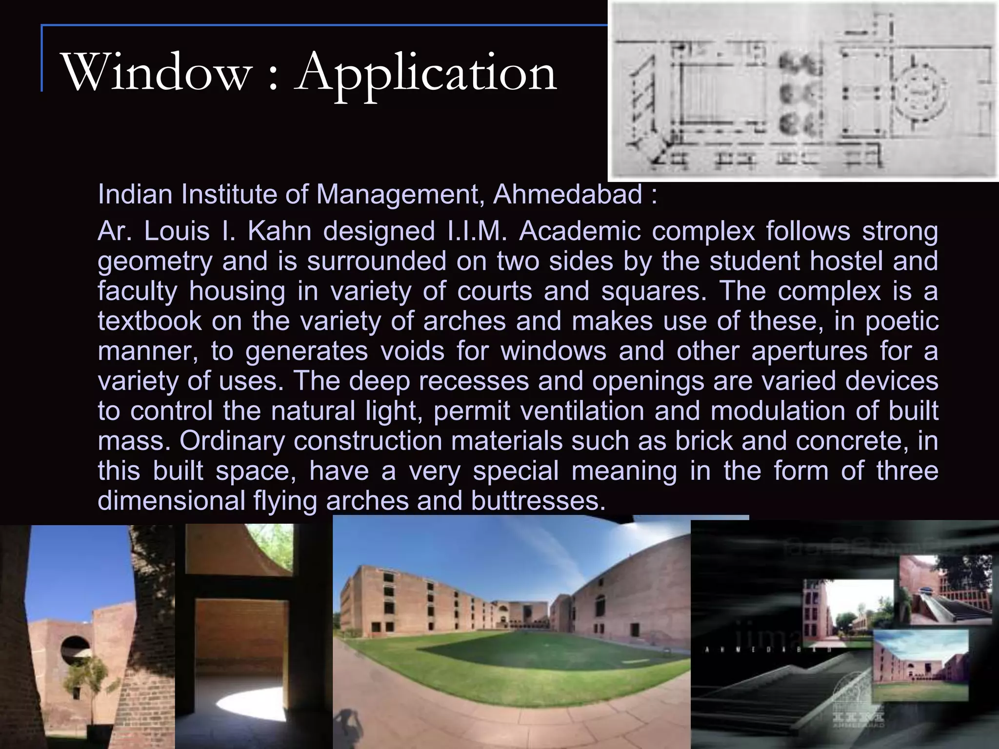 Window : Application
Indian Institute of Management, Ahmedabad :
Ar. Louis I. Kahn designed I.I.M. Academic complex follows strong
geometry and is surrounded on two sides by the student hostel and
faculty housing in variety of courts and squares. The complex is a
textbook on the variety of arches and makes use of these, in poetic
manner, to generates voids for windows and other apertures for a
variety of uses. The deep recesses and openings are varied devices
to control the natural light, permit ventilation and modulation of built
mass. Ordinary construction materials such as brick and concrete, in
this built space, have a very special meaning in the form of three
dimensional flying arches and buttresses.
 