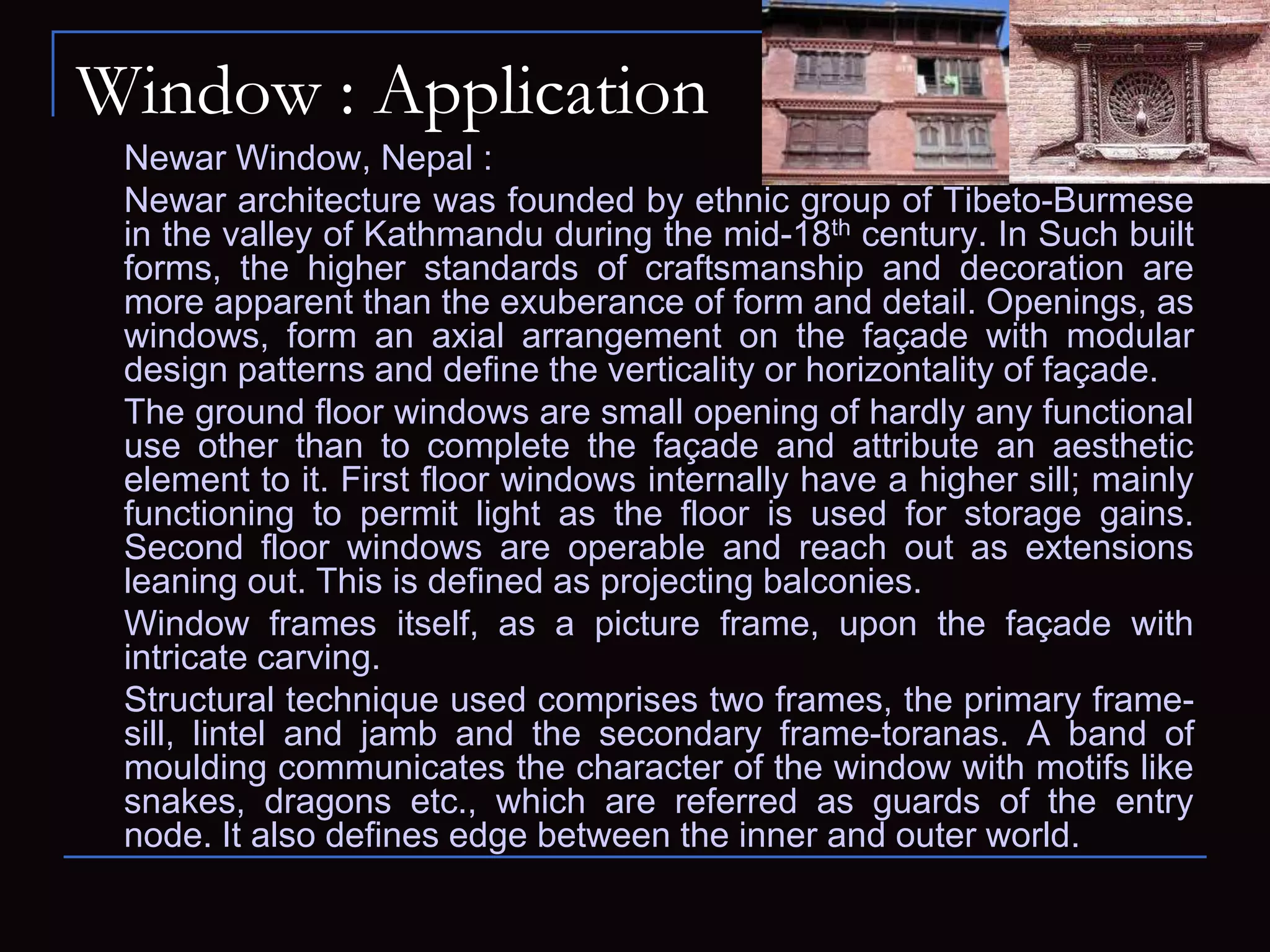 Window : Application
Newar Window, Nepal :
Newar architecture was founded by ethnic group of Tibeto-Burmese
in the valley of Kathmandu during the mid-18th century. In Such built
forms, the higher standards of craftsmanship and decoration are
more apparent than the exuberance of form and detail. Openings, as
windows, form an axial arrangement on the façade with modular
design patterns and define the verticality or horizontality of façade.
The ground floor windows are small opening of hardly any functional
use other than to complete the façade and attribute an aesthetic
element to it. First floor windows internally have a higher sill; mainly
functioning to permit light as the floor is used for storage gains.
Second floor windows are operable and reach out as extensions
leaning out. This is defined as projecting balconies.
Window frames itself, as a picture frame, upon the façade with
intricate carving.
Structural technique used comprises two frames, the primary frame-
sill, lintel and jamb and the secondary frame-toranas. A band of
moulding communicates the character of the window with motifs like
snakes, dragons etc., which are referred as guards of the entry
node. It also defines edge between the inner and outer world.
 