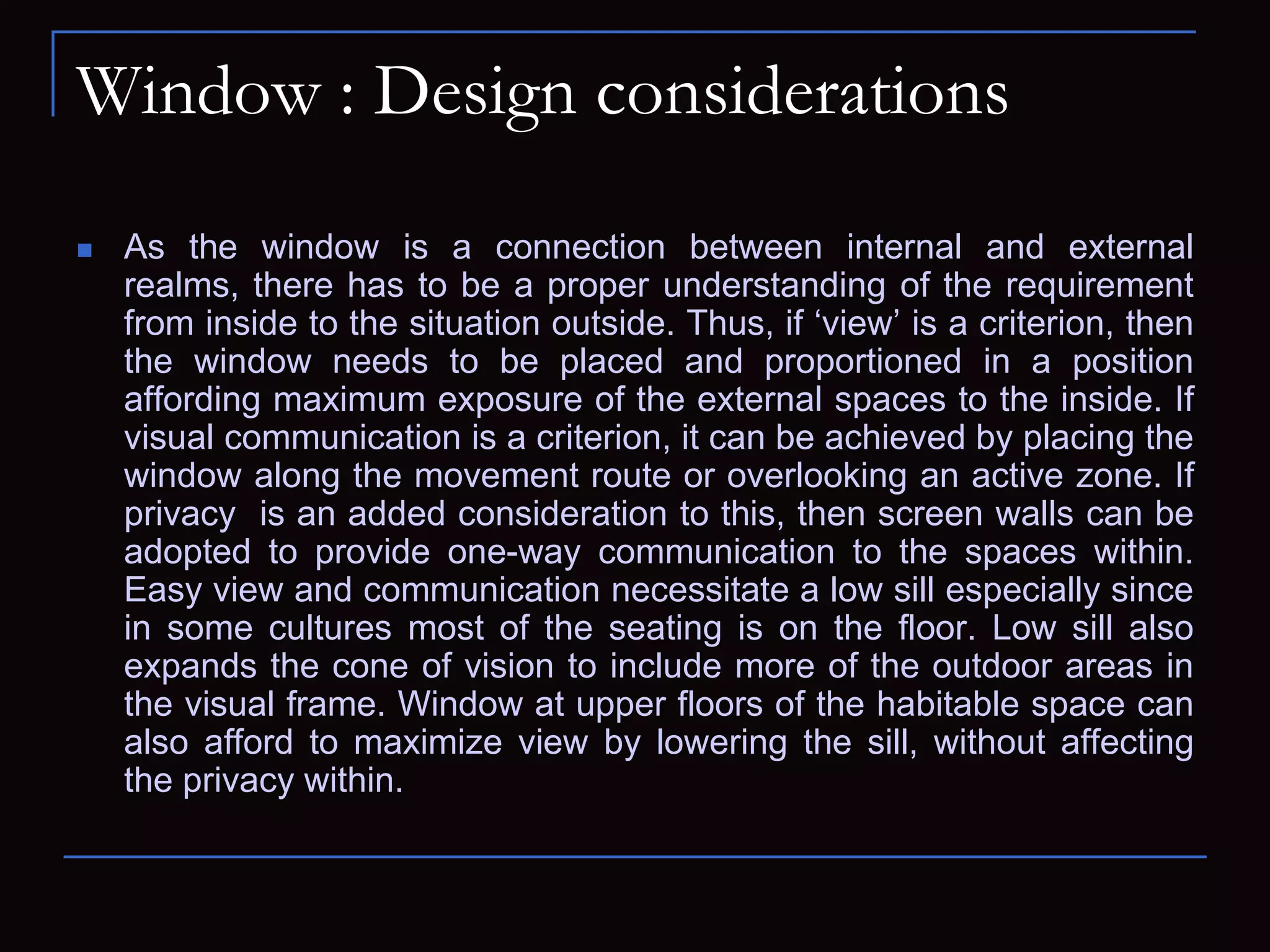 Window : Design considerations
 As the window is a connection between internal and external
realms, there has to be a proper understanding of the requirement
from inside to the situation outside. Thus, if ‘view’ is a criterion, then
the window needs to be placed and proportioned in a position
affording maximum exposure of the external spaces to the inside. If
visual communication is a criterion, it can be achieved by placing the
window along the movement route or overlooking an active zone. If
privacy is an added consideration to this, then screen walls can be
adopted to provide one-way communication to the spaces within.
Easy view and communication necessitate a low sill especially since
in some cultures most of the seating is on the floor. Low sill also
expands the cone of vision to include more of the outdoor areas in
the visual frame. Window at upper floors of the habitable space can
also afford to maximize view by lowering the sill, without affecting
the privacy within.
 
