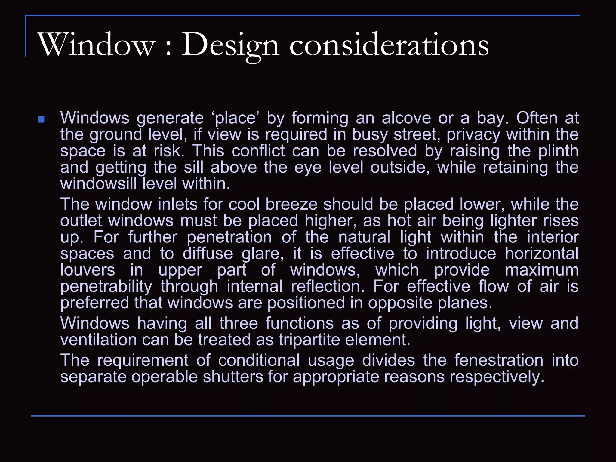 Window : Design considerations
 Windows generate ‘place’ by forming an alcove or a bay. Often at
the ground level, if view is required in busy street, privacy within the
space is at risk. This conflict can be resolved by raising the plinth
and getting the sill above the eye level outside, while retaining the
windowsill level within.
The window inlets for cool breeze should be placed lower, while the
outlet windows must be placed higher, as hot air being lighter rises
up. For further penetration of the natural light within the interior
spaces and to diffuse glare, it is effective to introduce horizontal
louvers in upper part of windows, which provide maximum
penetrability through internal reflection. For effective flow of air is
preferred that windows are positioned in opposite planes.
Windows having all three functions as of providing light, view and
ventilation can be treated as tripartite element.
The requirement of conditional usage divides the fenestration into
separate operable shutters for appropriate reasons respectively.
 