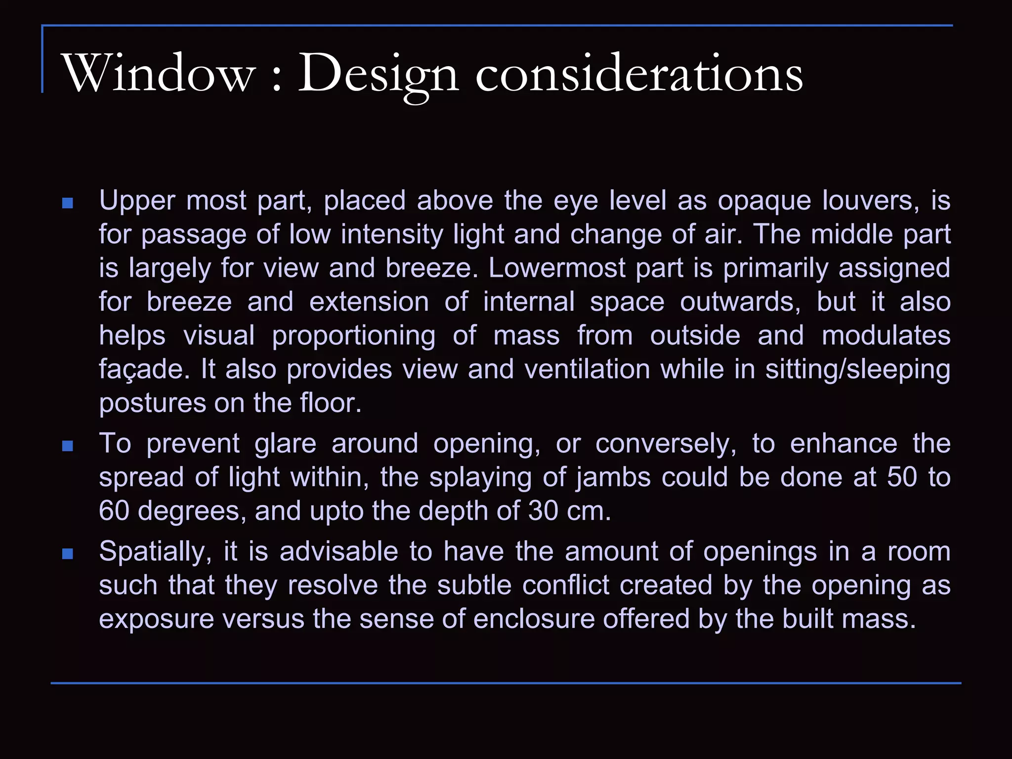 Window : Design considerations
 Upper most part, placed above the eye level as opaque louvers, is
for passage of low intensity light and change of air. The middle part
is largely for view and breeze. Lowermost part is primarily assigned
for breeze and extension of internal space outwards, but it also
helps visual proportioning of mass from outside and modulates
façade. It also provides view and ventilation while in sitting/sleeping
postures on the floor.
 To prevent glare around opening, or conversely, to enhance the
spread of light within, the splaying of jambs could be done at 50 to
60 degrees, and upto the depth of 30 cm.
 Spatially, it is advisable to have the amount of openings in a room
such that they resolve the subtle conflict created by the opening as
exposure versus the sense of enclosure offered by the built mass.
 