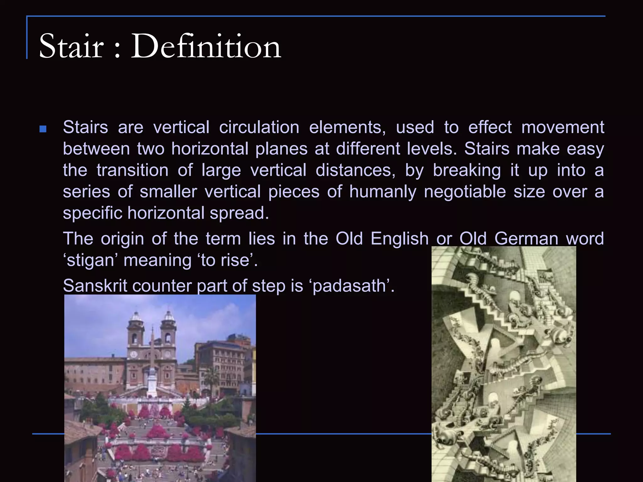 Stair : Definition
 Stairs are vertical circulation elements, used to effect movement
between two horizontal planes at different levels. Stairs make easy
the transition of large vertical distances, by breaking it up into a
series of smaller vertical pieces of humanly negotiable size over a
specific horizontal spread.
The origin of the term lies in the Old English or Old German word
‘stigan’ meaning ‘to rise’.
Sanskrit counter part of step is ‘padasath’.
 