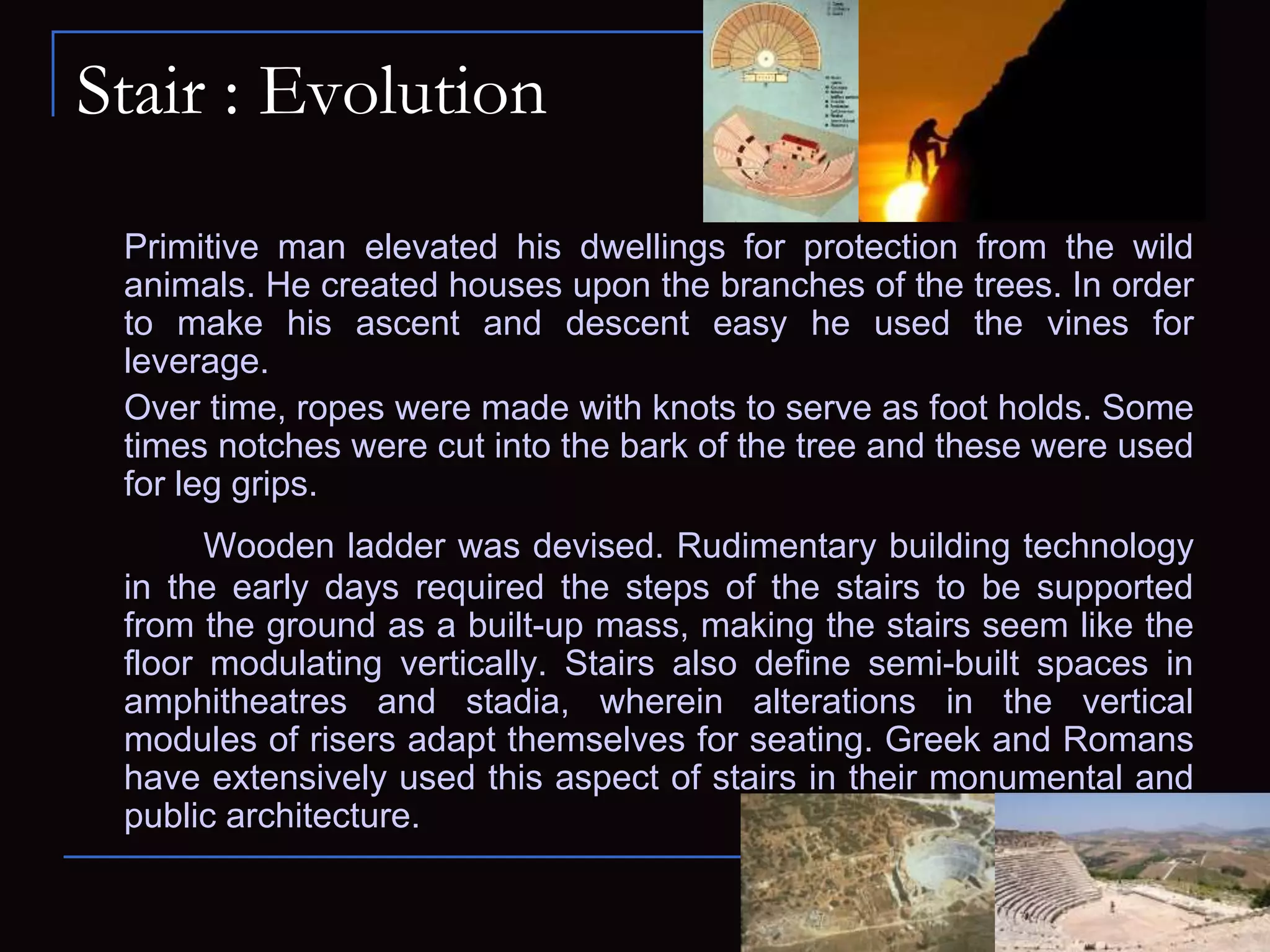 Stair : Evolution
Primitive man elevated his dwellings for protection from the wild
animals. He created houses upon the branches of the trees. In order
to make his ascent and descent easy he used the vines for
leverage.
Over time, ropes were made with knots to serve as foot holds. Some
times notches were cut into the bark of the tree and these were used
for leg grips.
Wooden ladder was devised. Rudimentary building technology
in the early days required the steps of the stairs to be supported
from the ground as a built-up mass, making the stairs seem like the
floor modulating vertically. Stairs also define semi-built spaces in
amphitheatres and stadia, wherein alterations in the vertical
modules of risers adapt themselves for seating. Greek and Romans
have extensively used this aspect of stairs in their monumental and
public architecture.
 