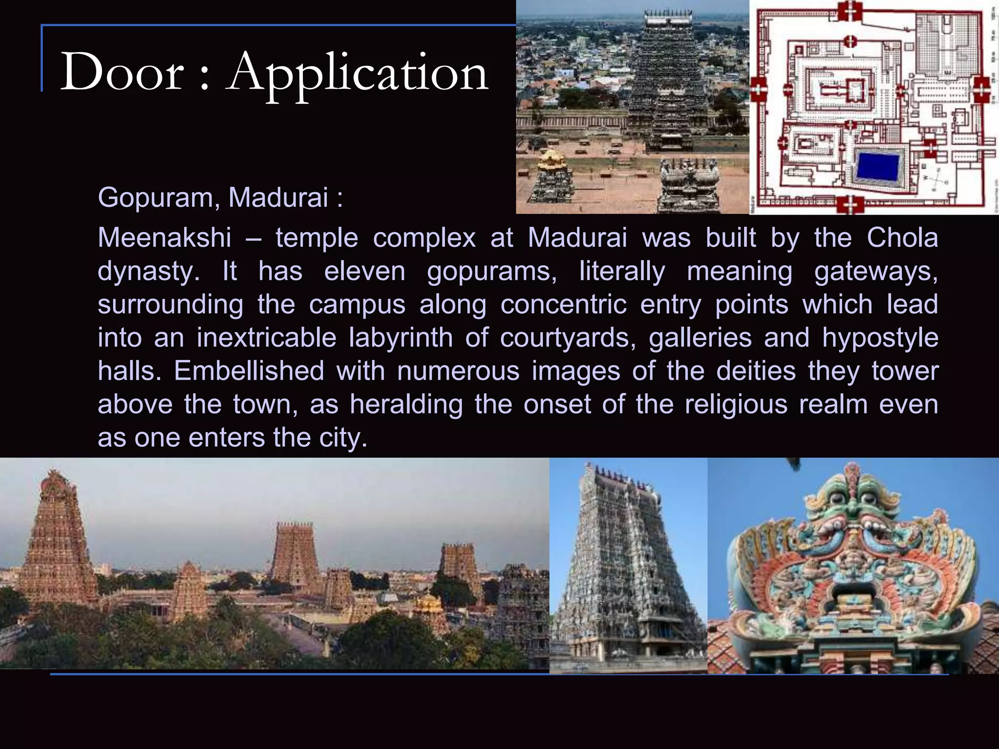 Door : Application
Gopuram, Madurai :
Meenakshi – temple complex at Madurai was built by the Chola
dynasty. It has eleven gopurams, literally meaning gateways,
surrounding the campus along concentric entry points which lead
into an inextricable labyrinth of courtyards, galleries and hypostyle
halls. Embellished with numerous images of the deities they tower
above the town, as heralding the onset of the religious realm even
as one enters the city.
 