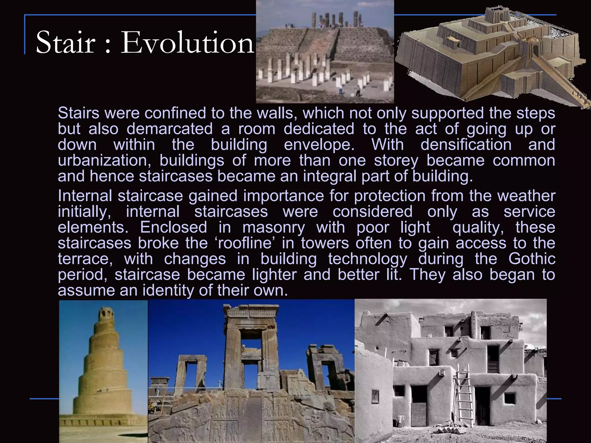 Stair : Evolution
Stairs were confined to the walls, which not only supported the steps
but also demarcated a room dedicated to the act of going up or
down within the building envelope. With densification and
urbanization, buildings of more than one storey became common
and hence staircases became an integral part of building.
Internal staircase gained importance for protection from the weather
initially, internal staircases were considered only as service
elements. Enclosed in masonry with poor light quality, these
staircases broke the ‘roofline’ in towers often to gain access to the
terrace, with changes in building technology during the Gothic
period, staircase became lighter and better lit. They also began to
assume an identity of their own.
 