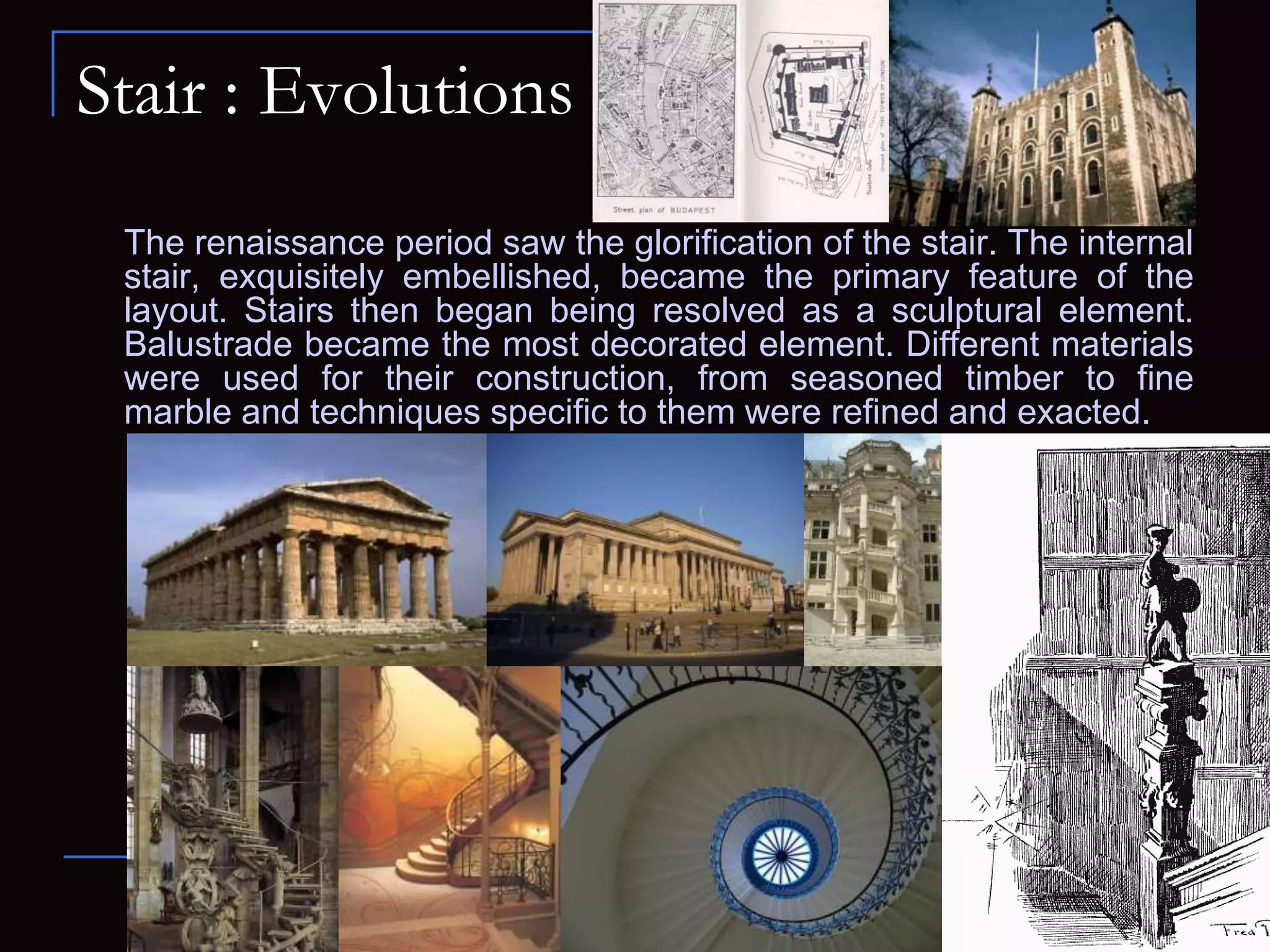 Stair : Evolutions
The renaissance period saw the glorification of the stair. The internal
stair, exquisitely embellished, became the primary feature of the
layout. Stairs then began being resolved as a sculptural element.
Balustrade became the most decorated element. Different materials
were used for their construction, from seasoned timber to fine
marble and techniques specific to them were refined and exacted.
 