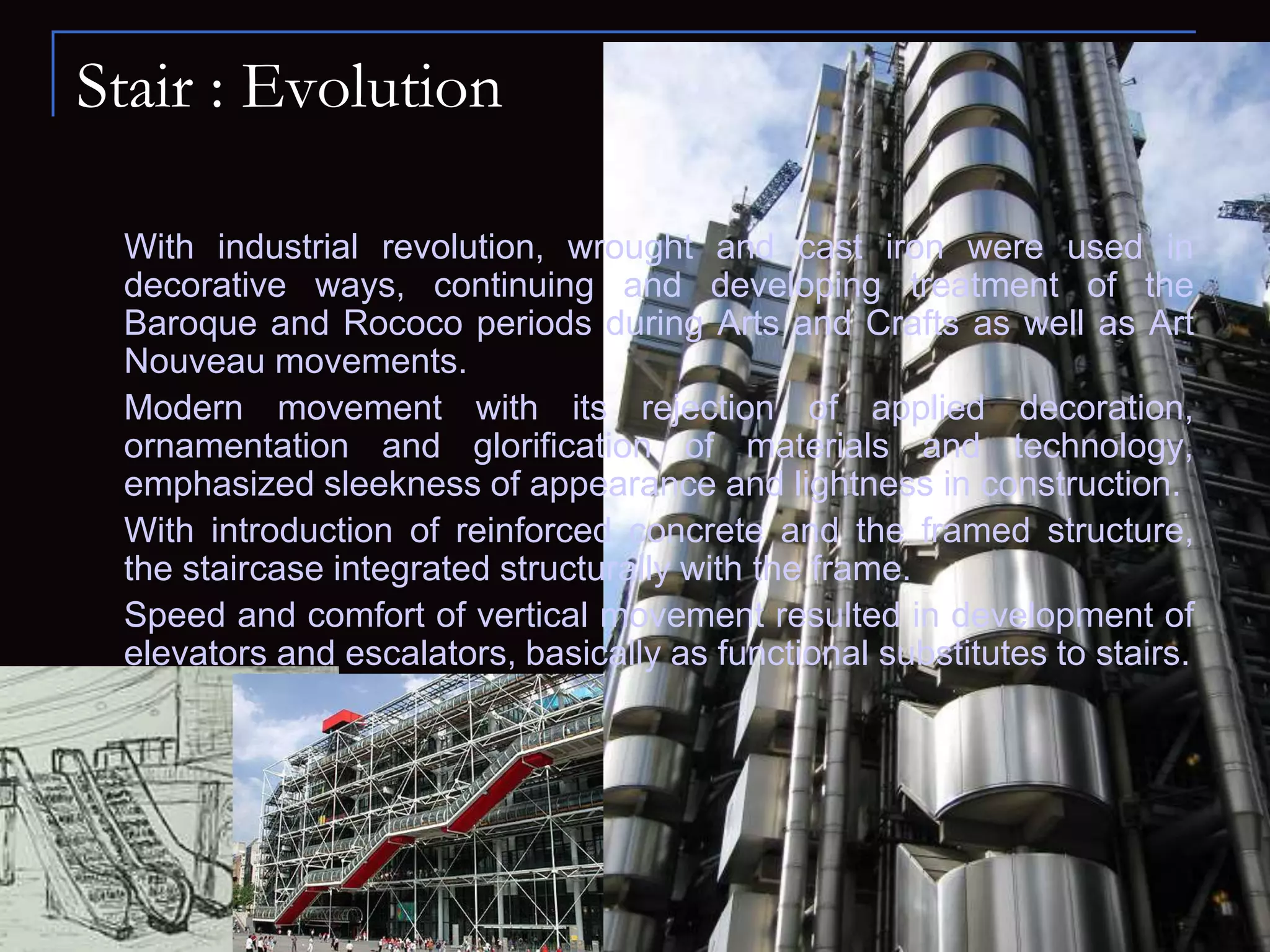 Stair : Evolution
With industrial revolution, wrought and cast iron were used in
decorative ways, continuing and developing treatment of the
Baroque and Rococo periods during Arts and Crafts as well as Art
Nouveau movements.
Modern movement with its rejection of applied decoration,
ornamentation and glorification of materials and technology,
emphasized sleekness of appearance and lightness in construction.
With introduction of reinforced concrete and the framed structure,
the staircase integrated structurally with the frame.
Speed and comfort of vertical movement resulted in development of
elevators and escalators, basically as functional substitutes to stairs.
 